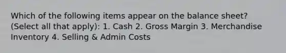 Which of the following items appear on the balance sheet? (Select all that apply): 1. Cash 2. Gross Margin 3. Merchandise Inventory 4. Selling & Admin Costs