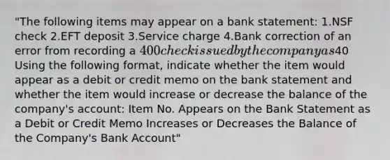 "The following items may appear on a bank statement: 1.NSF check 2.EFT deposit 3.Service charge 4.Bank correction of an error from recording a 400 check issued by the company as40 Using the following format, indicate whether the item would appear as a debit or credit memo on the bank statement and whether the item would increase or decrease the balance of the company's account: Item No. Appears on the Bank Statement as a Debit or Credit Memo Increases or Decreases the Balance of the Company's Bank Account"