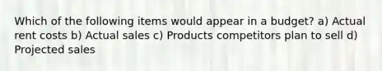 Which of the following items would appear in a budget? a) Actual rent costs b) Actual sales c) Products competitors plan to sell d) Projected sales