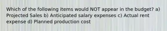 Which of the following items would NOT appear in the budget? a) Projected Sales b) Anticipated salary expenses c) Actual rent expense d) Planned production cost