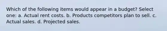 Which of the following items would appear in a budget? Select one: a. Actual rent costs. b. Products competitors plan to sell. c. Actual sales. d. Projected sales.