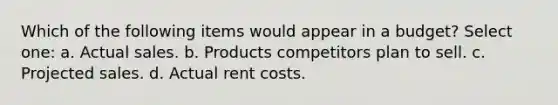 Which of the following items would appear in a budget? Select one: a. Actual sales. b. Products competitors plan to sell. c. Projected sales. d. Actual rent costs.