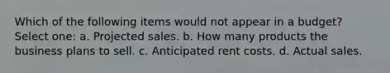 Which of the following items would not appear in a budget? Select one: a. Projected sales. b. How many products the business plans to sell. c. Anticipated rent costs. d. Actual sales.