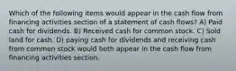 Which of the following items would appear in the cash flow from financing activities section of a statement of cash flows? A) Paid cash for dividends. B) Received cash for common stock. C) Sold land for cash. D) paying cash for dividends and receiving cash from common stock would both appear in the cash flow from financing activities section.