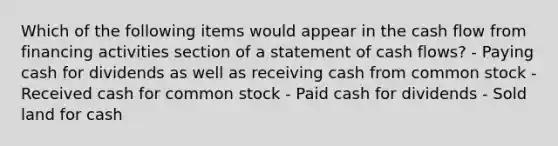 Which of the following items would appear in the cash flow from financing activities section of a statement of cash flows? - Paying cash for dividends as well as receiving cash from common stock - Received cash for common stock - Paid cash for dividends - Sold land for cash