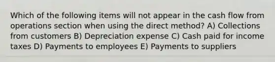 Which of the following items will not appear in the cash flow from operations section when using the direct method? A) Collections from customers B) Depreciation expense C) Cash paid for income taxes D) Payments to employees E) Payments to suppliers