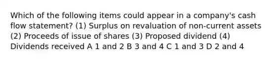 Which of the following items could appear in a company's cash flow statement? (1) Surplus on revaluation of non-current assets (2) Proceeds of issue of shares (3) Proposed dividend (4) Dividends received A 1 and 2 B 3 and 4 C 1 and 3 D 2 and 4