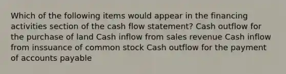 Which of the following items would appear in the financing activities section of the cash flow statement? Cash outflow for the purchase of land Cash inflow from sales revenue Cash inflow from inssuance of common stock Cash outflow for the payment of <a href='https://www.questionai.com/knowledge/kWc3IVgYEK-accounts-payable' class='anchor-knowledge'>accounts payable</a>