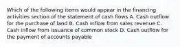 Which of the following items would appear in the financing activities section of the statement of cash flows A. Cash outflow for the purchase of land B. Cash inflow from sales revenue C. Cash inflow from issuance of common stock D. Cash outflow for the payment of accounts payable