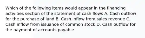 Which of the following items would appear in the financing activities section of the statement of cash flows A. Cash outflow for the purchase of land B. Cash inflow from sales revenue C. Cash inflow from issuance of common stock D. Cash outflow for the payment of accounts payable