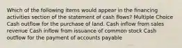 Which of the following items would appear in the financing activities section of the statement of cash flows? Multiple Choice Cash outflow for the purchase of land. Cash inflow from sales revenue Cash inflow from issuance of common stock Cash outflow for the payment of accounts payable