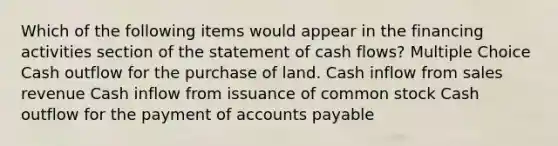 Which of the following items would appear in the financing activities section of the statement of cash flows? Multiple Choice Cash outflow for the purchase of land. Cash inflow from sales revenue Cash inflow from issuance of common stock Cash outflow for the payment of <a href='https://www.questionai.com/knowledge/kWc3IVgYEK-accounts-payable' class='anchor-knowledge'>accounts payable</a>