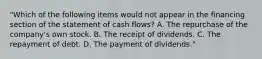 "Which of the following items would not appear in the financing section of the statement of cash flows? A. The repurchase of the company's own stock. B. The receipt of dividends. C. The repayment of debt. D. The payment of dividends."