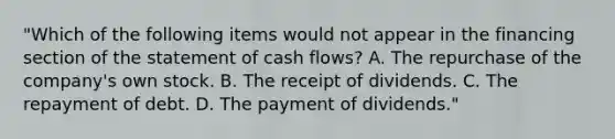 "Which of the following items would not appear in the financing section of the statement of cash flows? A. The repurchase of the company's own stock. B. The receipt of dividends. C. The repayment of debt. D. The payment of dividends."