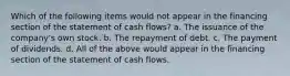 Which of the following items would not appear in the financing section of the statement of cash flows? a. The issuance of the company's own stock. b. The repayment of debt. c. The payment of dividends. d. All of the above would appear in the financing section of the statement of cash flows.