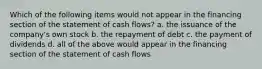 Which of the following items would not appear in the financing section of the statement of cash flows? a. the issuance of the company's own stock b. the repayment of debt c. the payment of dividends d. all of the above would appear in the financing section of the statement of cash flows