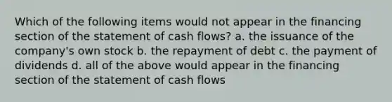 Which of the following items would not appear in the financing section of the statement of cash flows? a. the issuance of the company's own stock b. the repayment of debt c. the payment of dividends d. all of the above would appear in the financing section of the statement of cash flows