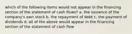 which of the following items would not appear in the financing section of the statement of cash flows? a. the issuance of the company's own stock b. the repayment of debt c. the payment of dividends d. all of the above would appear in the financing section of the statement of cash flow