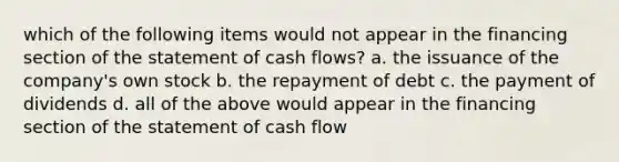 which of the following items would not appear in the financing section of the statement of cash flows? a. the issuance of the company's own stock b. the repayment of debt c. the payment of dividends d. all of the above would appear in the financing section of the statement of cash flow