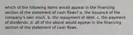 which of the following items would appear in the financing section of the statement of cash flows? a. the issuance of the company's own stock. b. the repayment of debt. c. the payment of dividends. d. all of the above would appear in the financing section of the statement of cash flows.