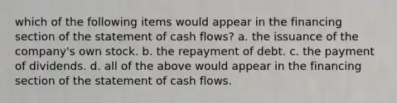 which of the following items would appear in the financing section of the statement of cash flows? a. the issuance of the company's own stock. b. the repayment of debt. c. the payment of dividends. d. all of the above would appear in the financing section of the statement of cash flows.