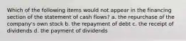 Which of the following items would not appear in the financing section of the statement of cash flows? a. the repurchase of the company's own stock b. the repayment of debt c. the receipt of dividends d. the payment of dividends