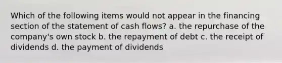 Which of the following items would not appear in the financing section of the statement of cash flows? a. the repurchase of the company's own stock b. the repayment of debt c. the receipt of dividends d. the payment of dividends