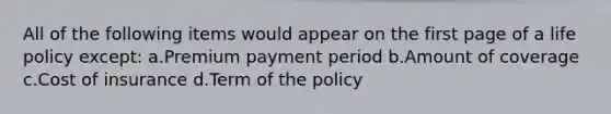 All of the following items would appear on the first page of a life policy except: a.Premium payment period b.Amount of coverage c.Cost of insurance d.Term of the policy