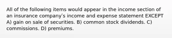 All of the following items would appear in the income section of an insurance companyʹs income and expense statement EXCEPT A) gain on sale of securities. B) common stock dividends. C) commissions. D) premiums.