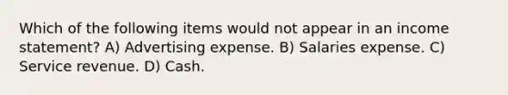 Which of the following items would not appear in an income statement? A) Advertising expense. B) Salaries expense. C) Service revenue. D) Cash.