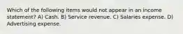 Which of the following items would not appear in an income statement? A) Cash. B) Service revenue. C) Salaries expense. D) Advertising expense.