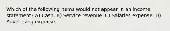 Which of the following items would not appear in an <a href='https://www.questionai.com/knowledge/kCPMsnOwdm-income-statement' class='anchor-knowledge'>income statement</a>? A) Cash. B) Service revenue. C) Salaries expense. D) Advertising expense.