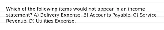 Which of the following items would not appear in an income statement? A) Delivery Expense. B) Accounts Payable. C) Service Revenue. D) Utilities Expense.