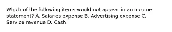 Which of the following items would not appear in an income statement? A. Salaries expense B. Advertising expense C. Service revenue D. Cash