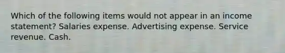 Which of the following items would not appear in an income statement? Salaries expense. Advertising expense. Service revenue. Cash.