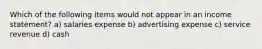 Which of the following items would not appear in an income statement? a) salaries expense b) advertising expense c) service revenue d) cash