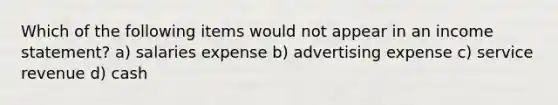 Which of the following items would not appear in an <a href='https://www.questionai.com/knowledge/kCPMsnOwdm-income-statement' class='anchor-knowledge'>income statement</a>? a) salaries expense b) advertising expense c) service revenue d) cash