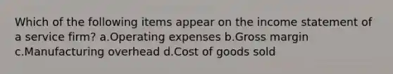 Which of the following items appear on the income statement of a service firm? a.Operating expenses b.Gross margin c.Manufacturing overhead d.Cost of goods sold