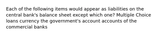 Each of the following items would appear as liabilities on the central bank's balance sheet except which one? Multiple Choice loans currency the government's accoun<a href='https://www.questionai.com/knowledge/k7x83BRk9p-t-accounts' class='anchor-knowledge'>t accounts</a> of the commercial banks