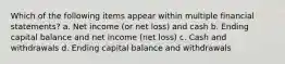 Which of the following items appear within multiple financial statements? a. Net income (or net loss) and cash b. Ending capital balance and net income (net loss) c. Cash and withdrawals d. Ending capital balance and withdrawals