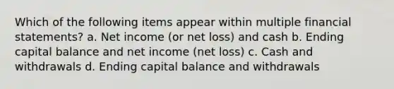 Which of the following items appear within multiple financial statements? a. Net income (or net loss) and cash b. Ending capital balance and net income (net loss) c. Cash and withdrawals d. Ending capital balance and withdrawals