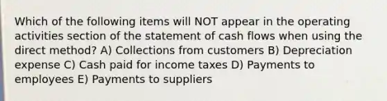 Which of the following items will NOT appear in the operating activities section of the statement of cash flows when using the direct method? A) Collections from customers B) Depreciation expense C) Cash paid for income taxes D) Payments to employees E) Payments to suppliers