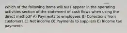 Which of the following items will NOT appear in the operating activities section of the statement of cash flows when using the direct method? A) Payments to employees B) Collections from customers C) Net income D) Payments to suppliers E) Income tax payments