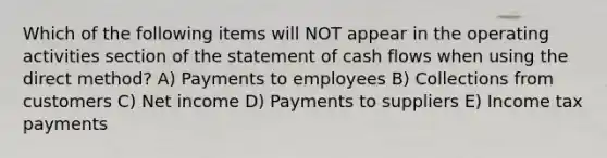 Which of the following items will NOT appear in the operating activities section of the statement of cash flows when using the direct method? A) Payments to employees B) Collections from customers C) Net income D) Payments to suppliers E) Income tax payments