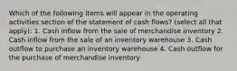 Which of the following items will appear in the operating activities section of the statement of cash flows? (select all that apply): 1. Cash inflow from the sale of merchandise inventory 2. Cash inflow from the sale of an inventory warehouse 3. Cash outflow to purchase an inventory warehouse 4. Cash outflow for the purchase of merchandise inventory