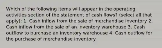 Which of the following items will appear in the operating activities section of the statement of cash flows? (select all that apply): 1. Cash inflow from the sale of merchandise inventory 2. Cash inflow from the sale of an inventory warehouse 3. Cash outflow to purchase an inventory warehouse 4. Cash outflow for the purchase of merchandise inventory