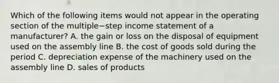 Which of the following items would not appear in the operating section of the multiple−step income statement of a​ manufacturer? A. the gain or loss on the disposal of equipment used on the assembly line B. the cost of goods sold during the period C. depreciation expense of the machinery used on the assembly line D. sales of products