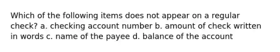 Which of the following items does not appear on a regular check? a. checking account number b. amount of check written in words c. name of the payee d. balance of the account