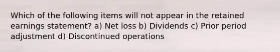 Which of the following items will not appear in the retained earnings statement? a) Net loss b) Dividends c) Prior period adjustment d) Discontinued operations