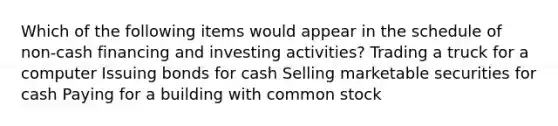 Which of the following items would appear in the schedule of non-cash financing and investing activities? Trading a truck for a computer Issuing bonds for cash Selling marketable securities for cash Paying for a building with common stock